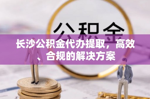 岢岚长沙公积金代办提取，高效、合规的解决方案