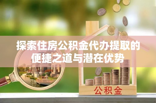 岢岚探索住房公积金代办提取的便捷之道与潜在优势